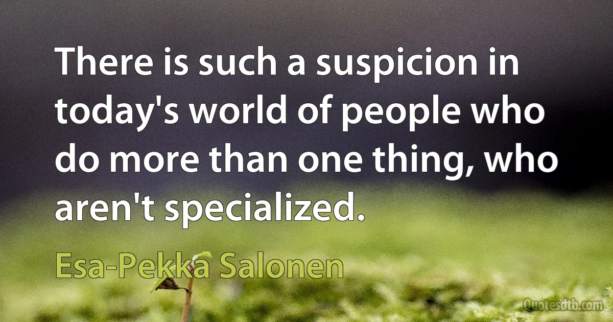 There is such a suspicion in today's world of people who do more than one thing, who aren't specialized. (Esa-Pekka Salonen)