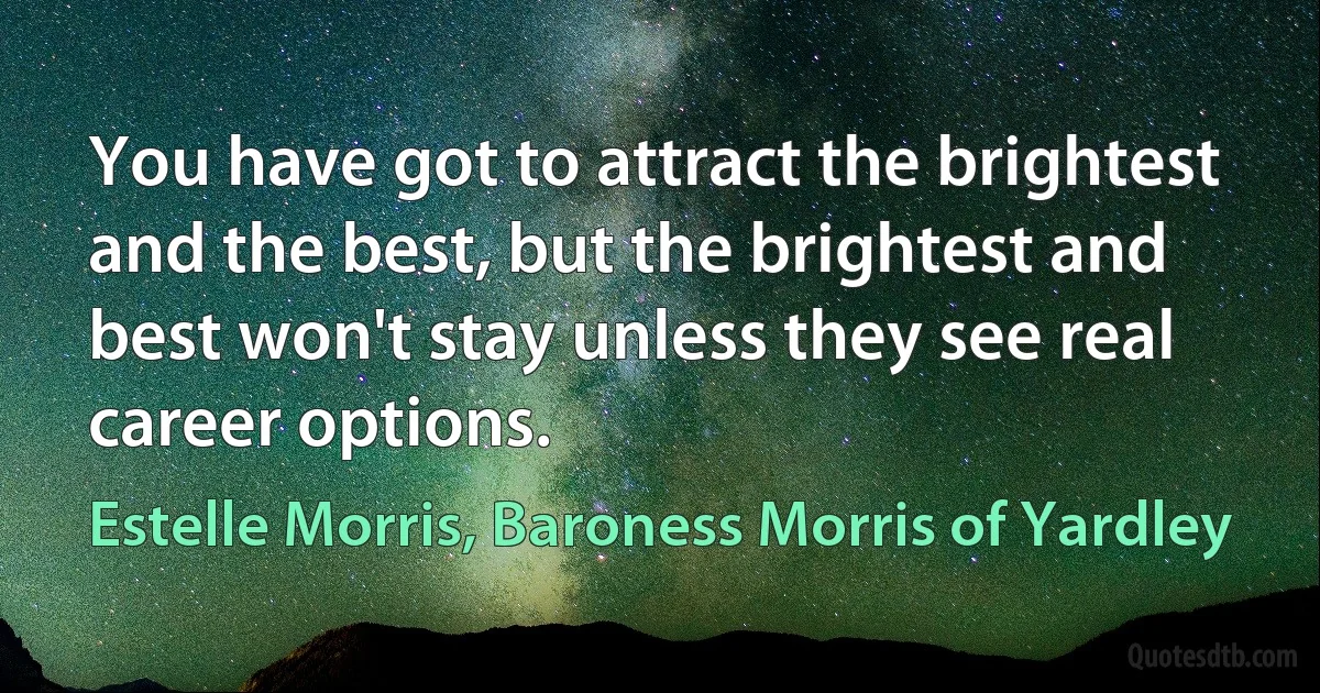 You have got to attract the brightest and the best, but the brightest and best won't stay unless they see real career options. (Estelle Morris, Baroness Morris of Yardley)