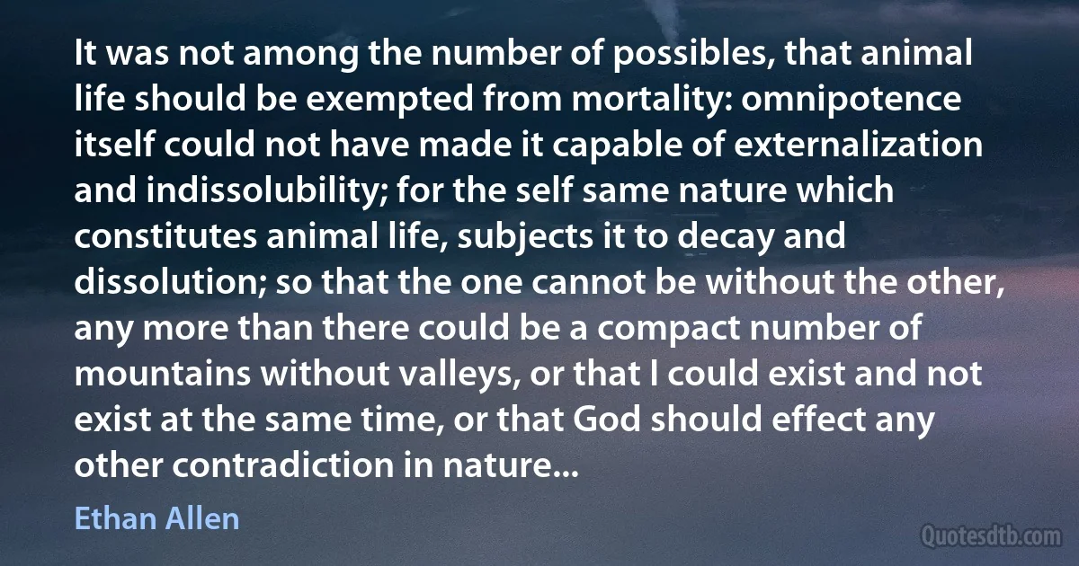 It was not among the number of possibles, that animal life should be exempted from mortality: omnipotence itself could not have made it capable of externalization and indissolubility; for the self same nature which constitutes animal life, subjects it to decay and dissolution; so that the one cannot be without the other, any more than there could be a compact number of mountains without valleys, or that I could exist and not exist at the same time, or that God should effect any other contradiction in nature... (Ethan Allen)