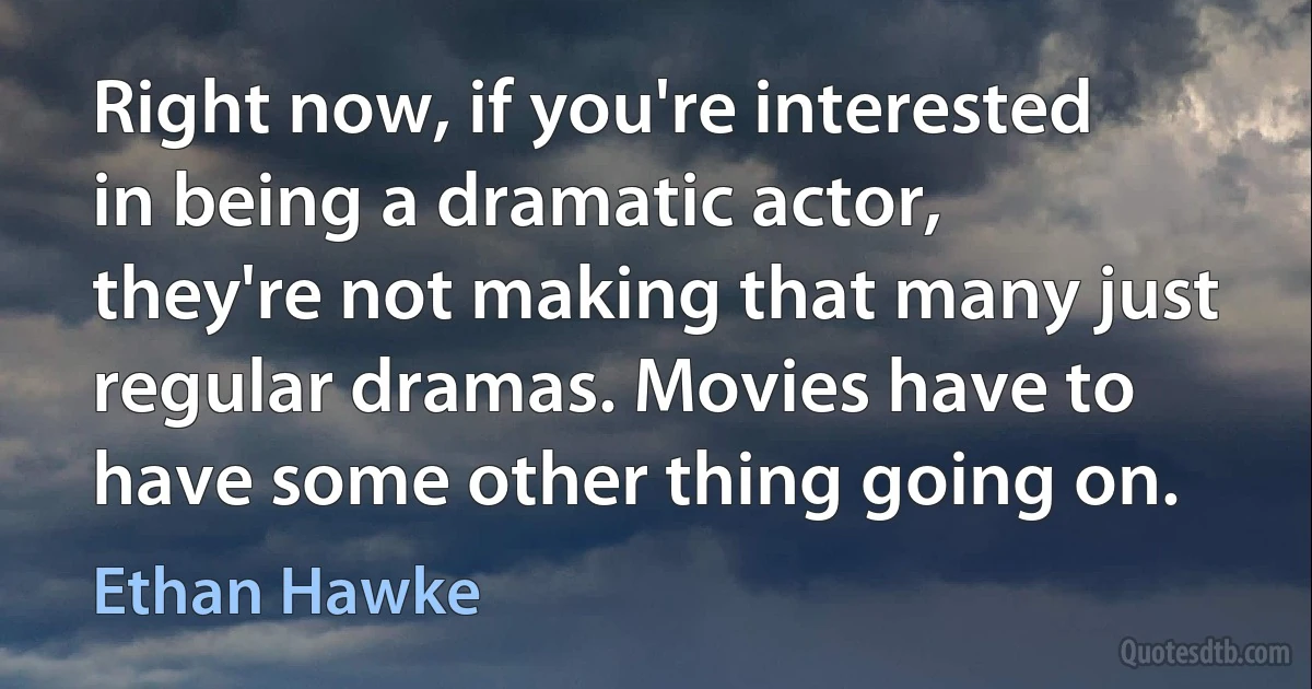 Right now, if you're interested in being a dramatic actor, they're not making that many just regular dramas. Movies have to have some other thing going on. (Ethan Hawke)