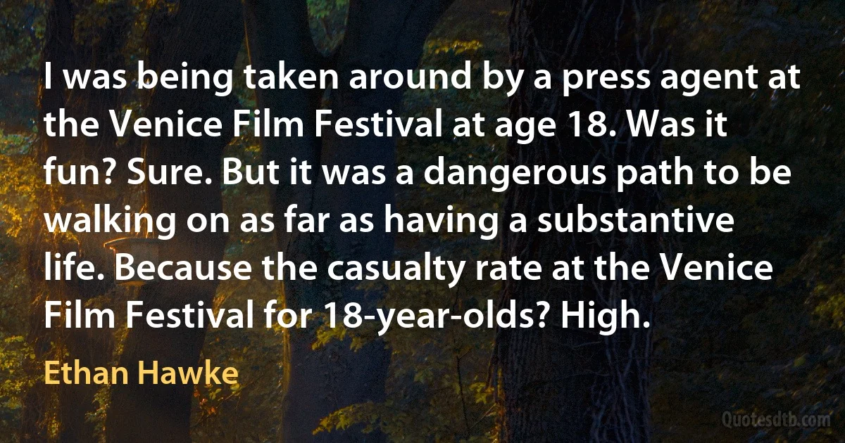 I was being taken around by a press agent at the Venice Film Festival at age 18. Was it fun? Sure. But it was a dangerous path to be walking on as far as having a substantive life. Because the casualty rate at the Venice Film Festival for 18-year-olds? High. (Ethan Hawke)