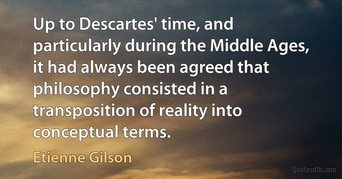 Up to Descartes' time, and particularly during the Middle Ages, it had always been agreed that philosophy consisted in a transposition of reality into conceptual terms. (Etienne Gilson)