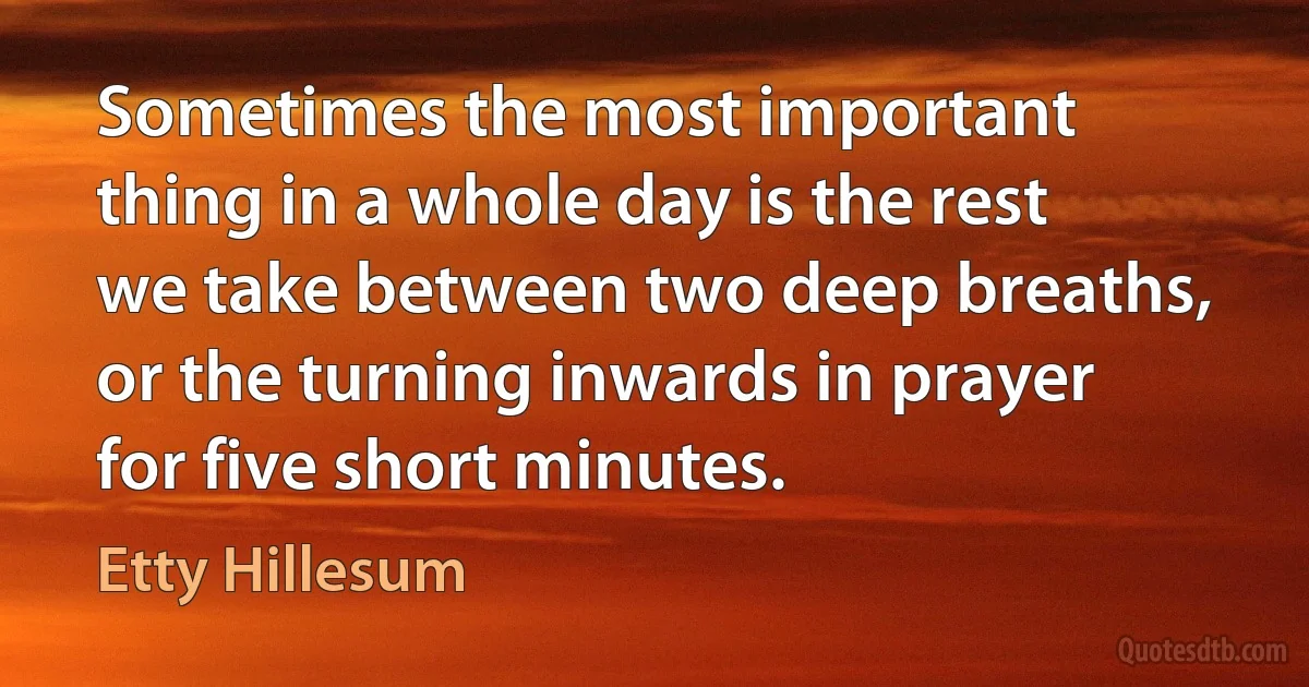 Sometimes the most important thing in a whole day is the rest we take between two deep breaths, or the turning inwards in prayer for five short minutes. (Etty Hillesum)