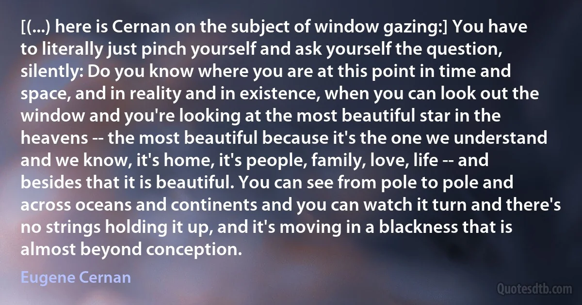 [(...) here is Cernan on the subject of window gazing:] You have to literally just pinch yourself and ask yourself the question, silently: Do you know where you are at this point in time and space, and in reality and in existence, when you can look out the window and you're looking at the most beautiful star in the heavens -- the most beautiful because it's the one we understand and we know, it's home, it's people, family, love, life -- and besides that it is beautiful. You can see from pole to pole and across oceans and continents and you can watch it turn and there's no strings holding it up, and it's moving in a blackness that is almost beyond conception. (Eugene Cernan)