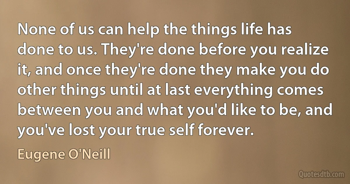 None of us can help the things life has done to us. They're done before you realize it, and once they're done they make you do other things until at last everything comes between you and what you'd like to be, and you've lost your true self forever. (Eugene O'Neill)