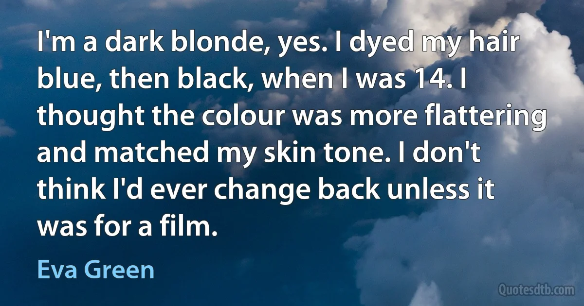 I'm a dark blonde, yes. I dyed my hair blue, then black, when I was 14. I thought the colour was more flattering and matched my skin tone. I don't think I'd ever change back unless it was for a film. (Eva Green)