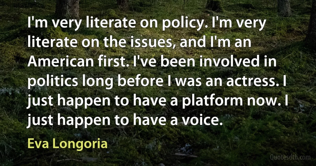 I'm very literate on policy. I'm very literate on the issues, and I'm an American first. I've been involved in politics long before I was an actress. I just happen to have a platform now. I just happen to have a voice. (Eva Longoria)