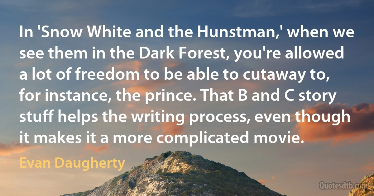 In 'Snow White and the Hunstman,' when we see them in the Dark Forest, you're allowed a lot of freedom to be able to cutaway to, for instance, the prince. That B and C story stuff helps the writing process, even though it makes it a more complicated movie. (Evan Daugherty)