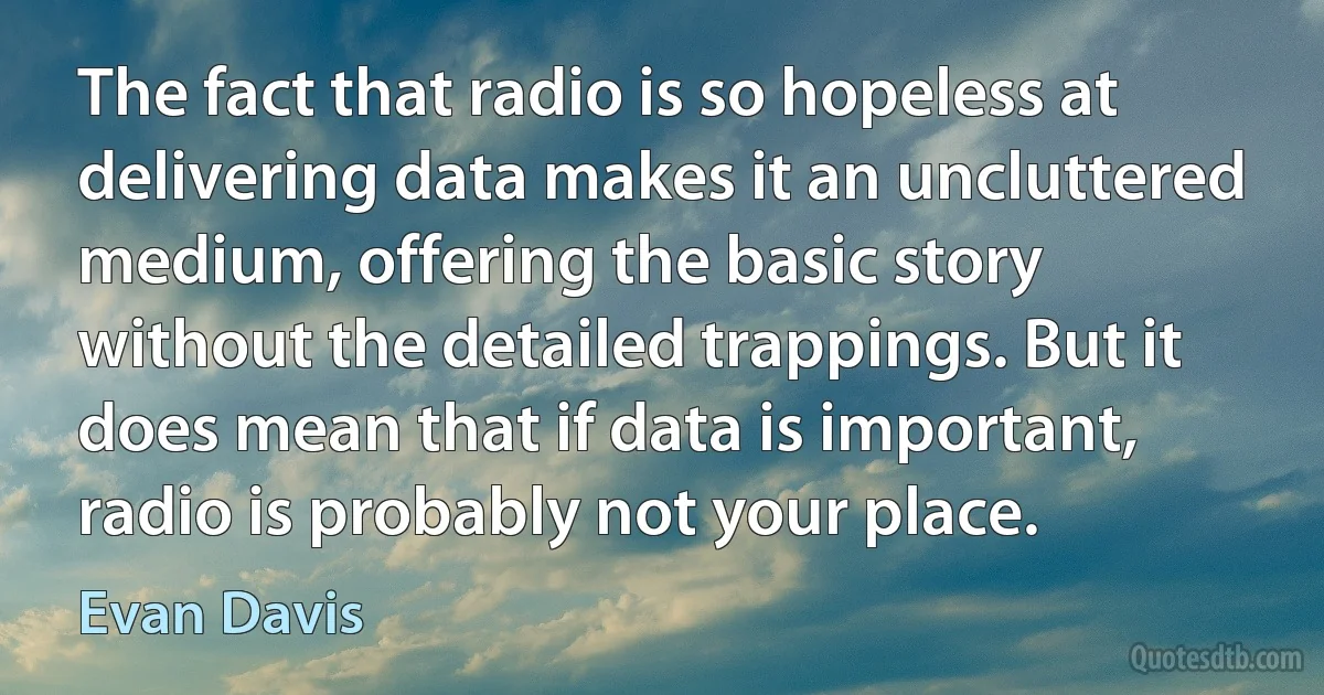 The fact that radio is so hopeless at delivering data makes it an uncluttered medium, offering the basic story without the detailed trappings. But it does mean that if data is important, radio is probably not your place. (Evan Davis)