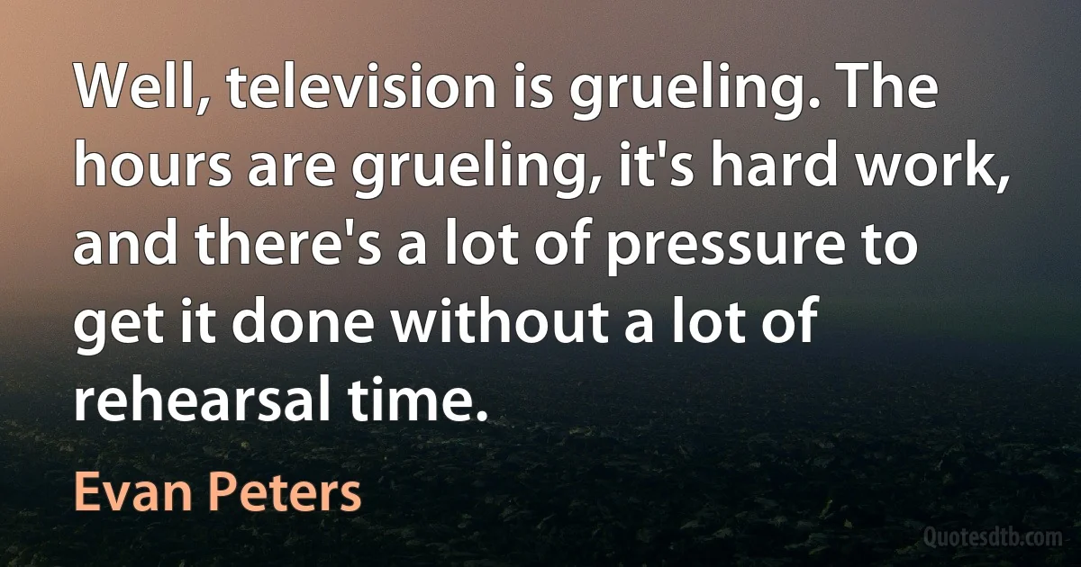 Well, television is grueling. The hours are grueling, it's hard work, and there's a lot of pressure to get it done without a lot of rehearsal time. (Evan Peters)