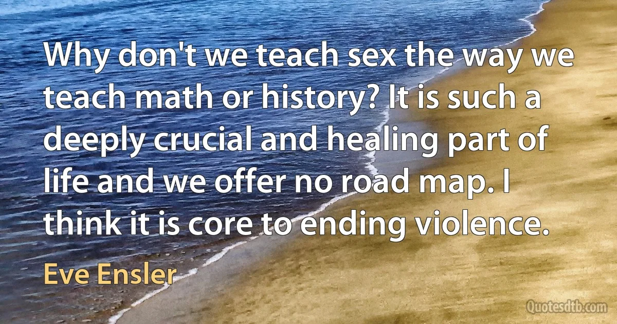 Why don't we teach sex the way we teach math or history? It is such a deeply crucial and healing part of life and we offer no road map. I think it is core to ending violence. (Eve Ensler)