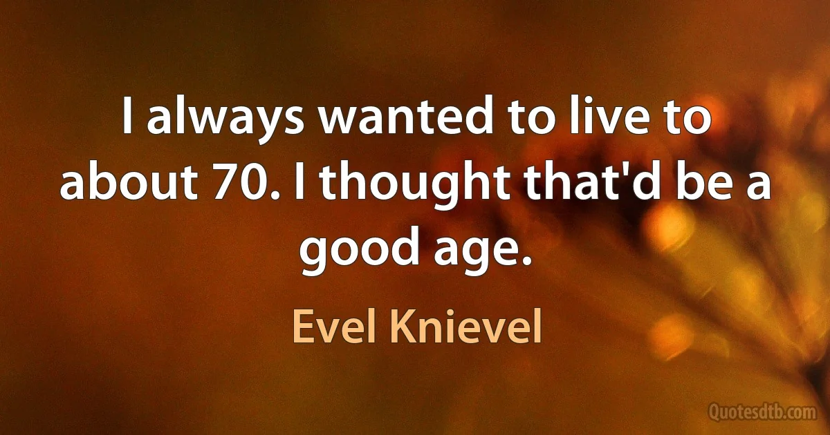 I always wanted to live to about 70. I thought that'd be a good age. (Evel Knievel)