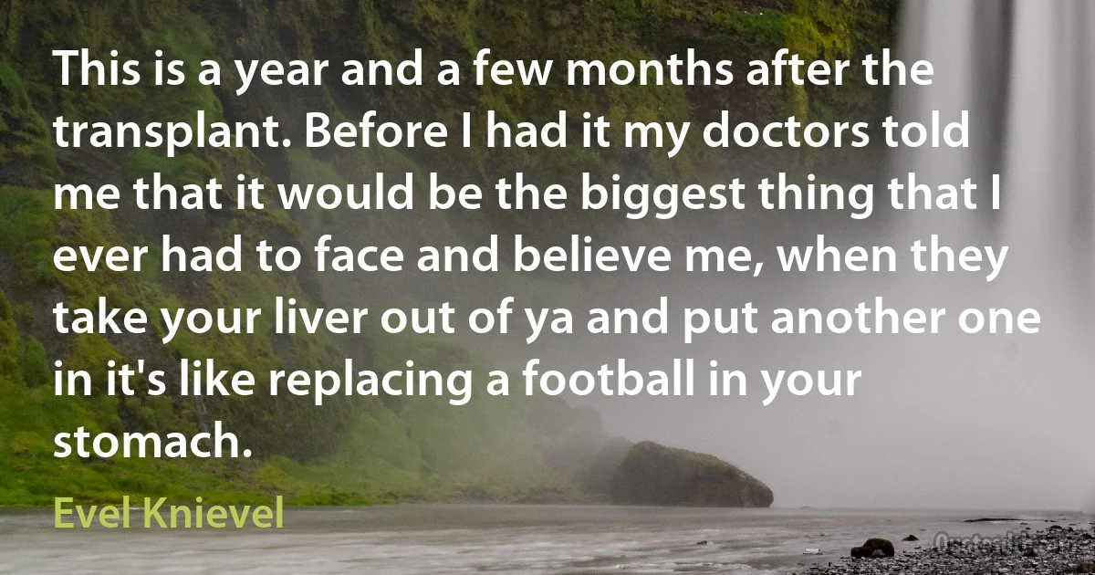 This is a year and a few months after the transplant. Before I had it my doctors told me that it would be the biggest thing that I ever had to face and believe me, when they take your liver out of ya and put another one in it's like replacing a football in your stomach. (Evel Knievel)