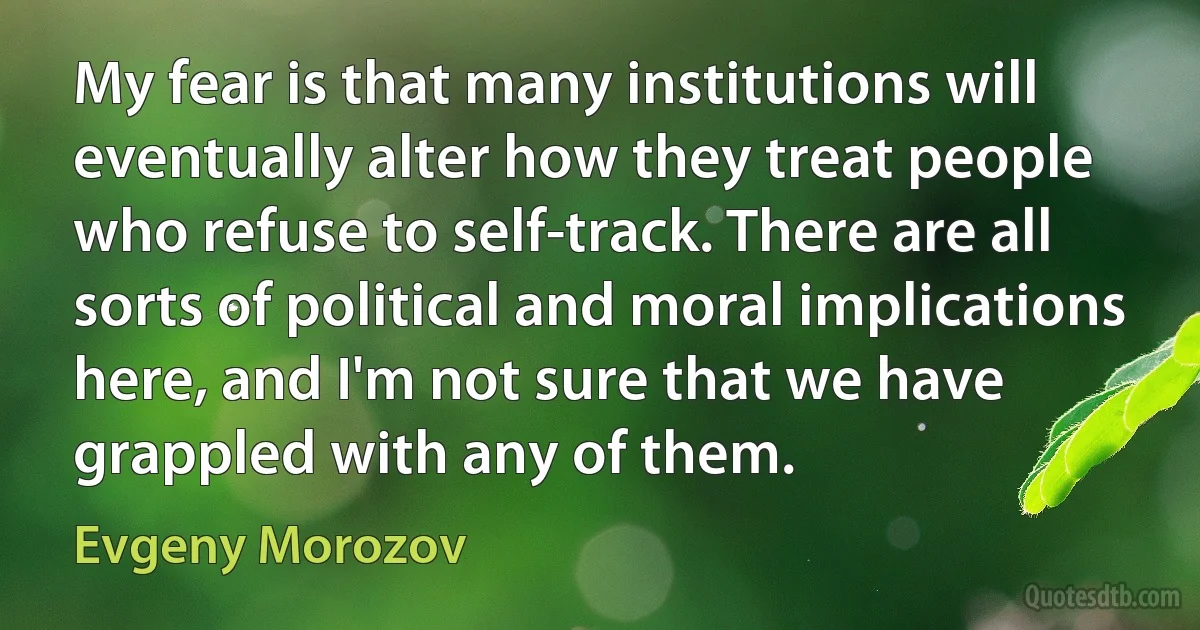 My fear is that many institutions will eventually alter how they treat people who refuse to self-track. There are all sorts of political and moral implications here, and I'm not sure that we have grappled with any of them. (Evgeny Morozov)