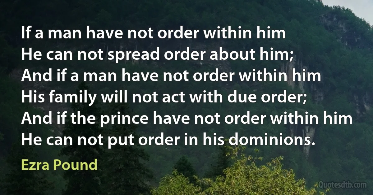 If a man have not order within him
He can not spread order about him;
And if a man have not order within him
His family will not act with due order;
And if the prince have not order within him
He can not put order in his dominions. (Ezra Pound)