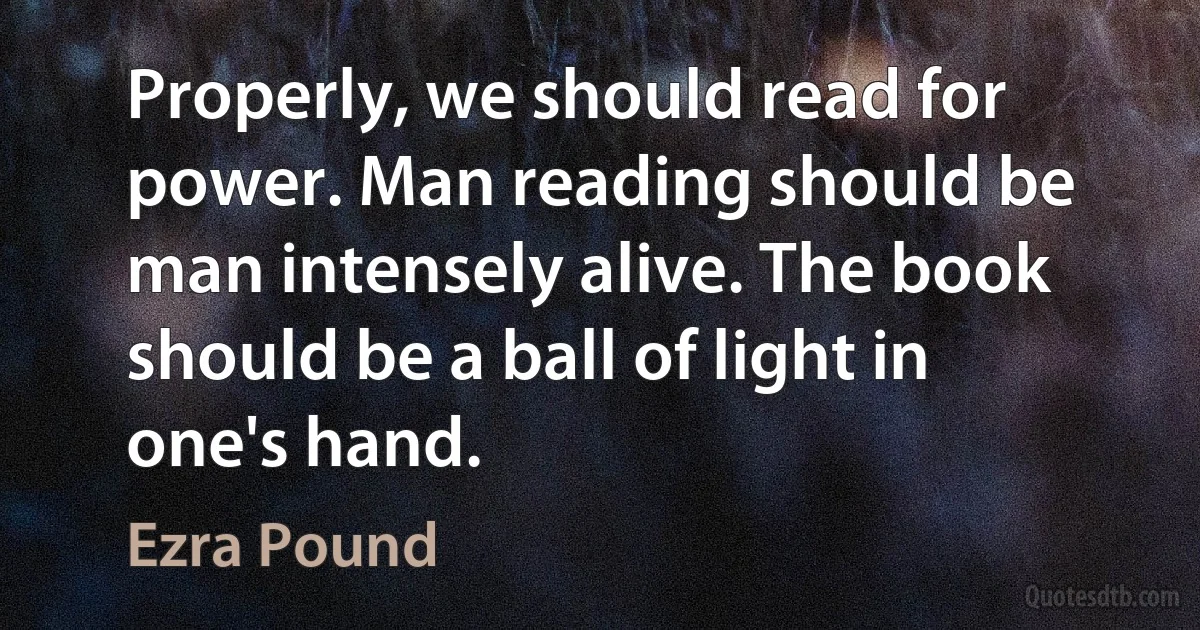 Properly, we should read for power. Man reading should be man intensely alive. The book should be a ball of light in one's hand. (Ezra Pound)