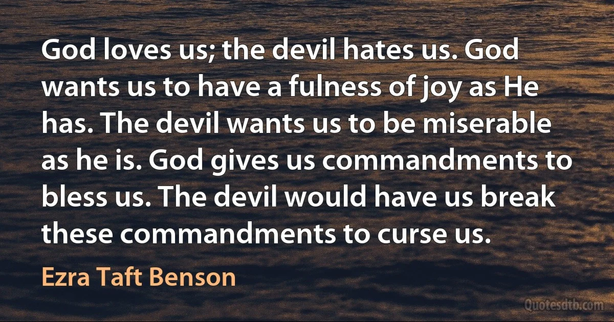 God loves us; the devil hates us. God wants us to have a fulness of joy as He has. The devil wants us to be miserable as he is. God gives us commandments to bless us. The devil would have us break these commandments to curse us. (Ezra Taft Benson)