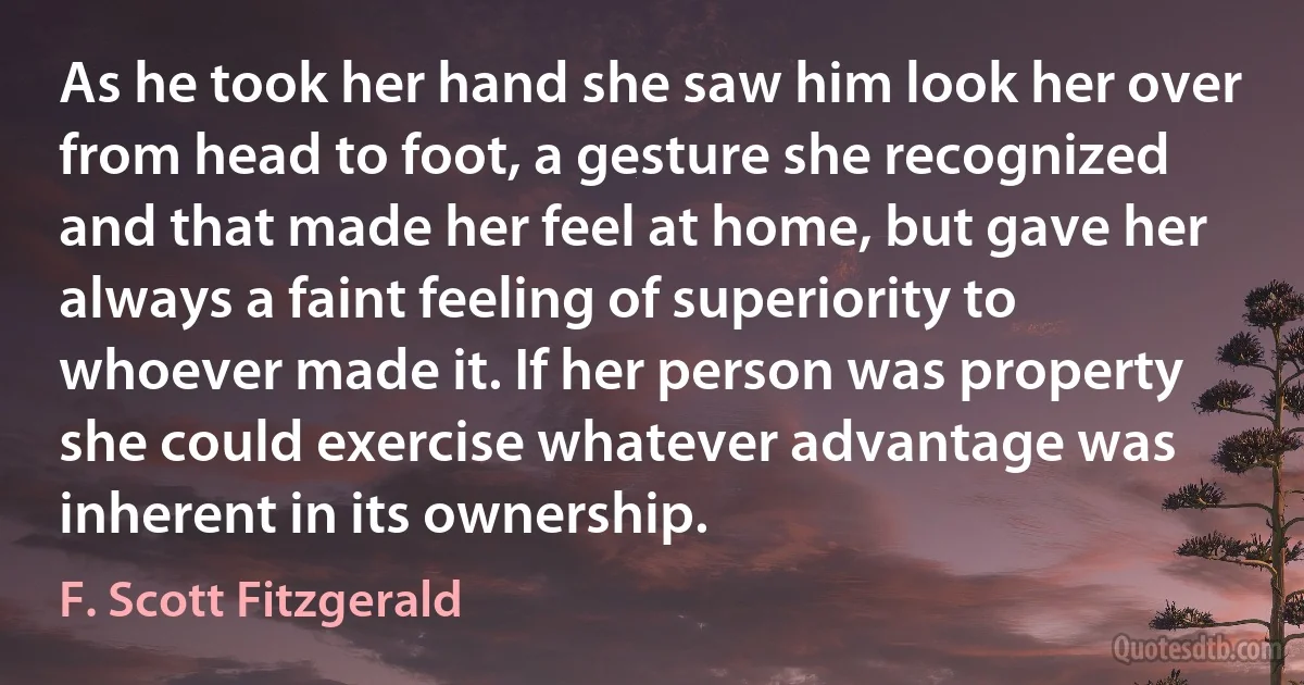 As he took her hand she saw him look her over from head to foot, a gesture she recognized and that made her feel at home, but gave her always a faint feeling of superiority to whoever made it. If her person was property she could exercise whatever advantage was inherent in its ownership. (F. Scott Fitzgerald)