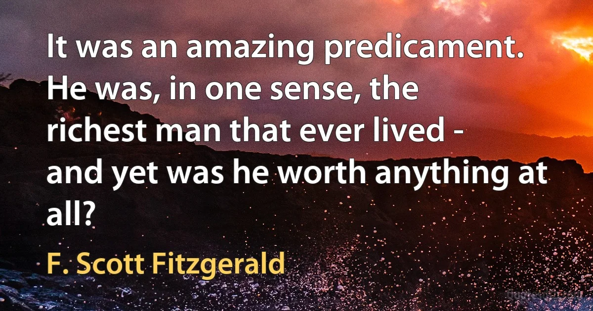 It was an amazing predicament. He was, in one sense, the richest man that ever lived - and yet was he worth anything at all? (F. Scott Fitzgerald)