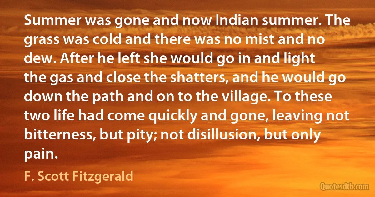 Summer was gone and now Indian summer. The grass was cold and there was no mist and no dew. After he left she would go in and light the gas and close the shatters, and he would go down the path and on to the village. To these two life had come quickly and gone, leaving not bitterness, but pity; not disillusion, but only pain. (F. Scott Fitzgerald)