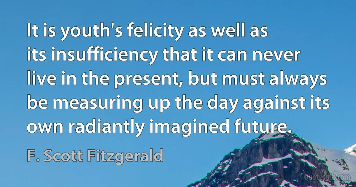 It is youth's felicity as well as its insufficiency that it can never live in the present, but must always be measuring up the day against its own radiantly imagined future. (F. Scott Fitzgerald)