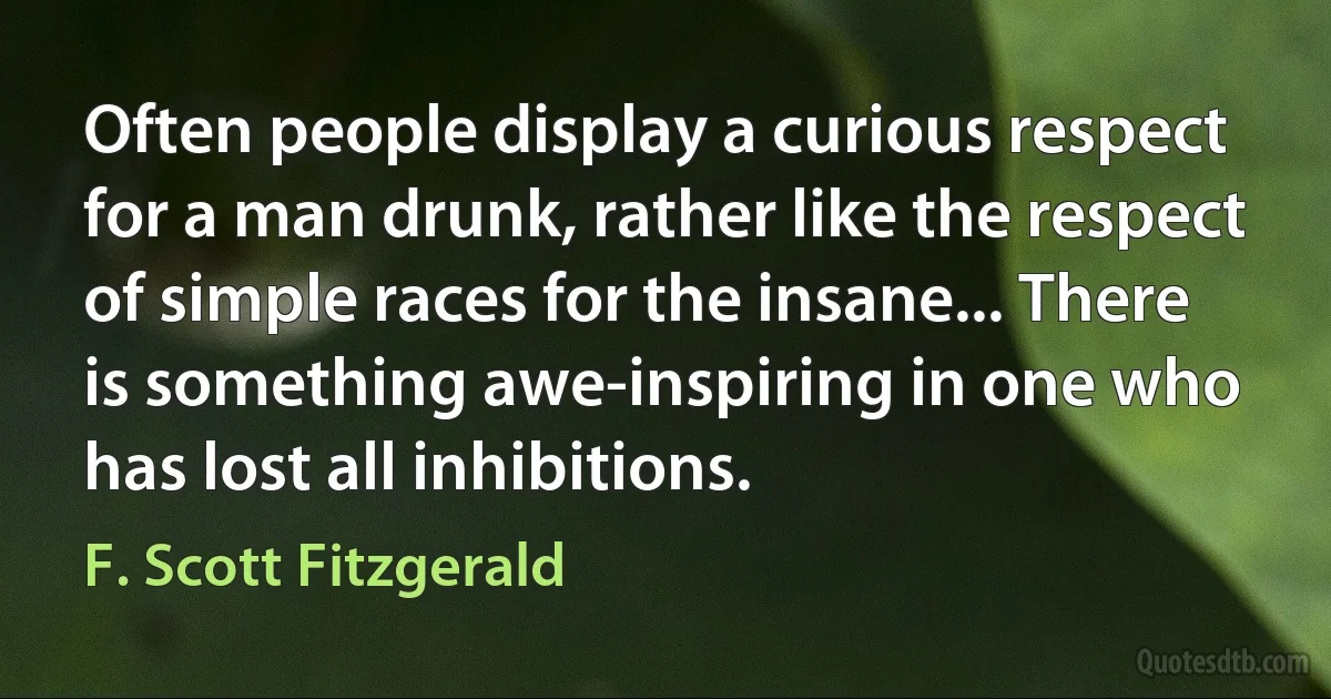 Often people display a curious respect for a man drunk, rather like the respect of simple races for the insane... There is something awe-inspiring in one who has lost all inhibitions. (F. Scott Fitzgerald)