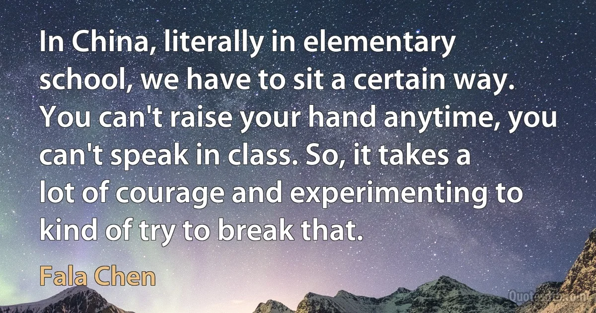 In China, literally in elementary school, we have to sit a certain way. You can't raise your hand anytime, you can't speak in class. So, it takes a lot of courage and experimenting to kind of try to break that. (Fala Chen)