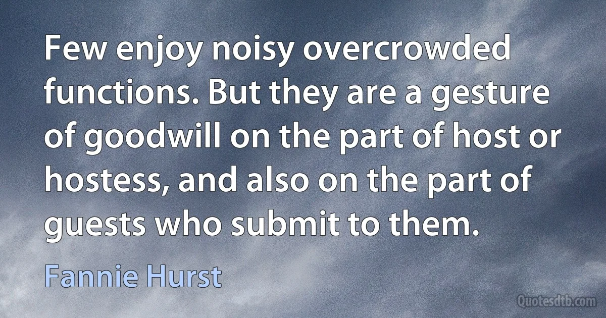 Few enjoy noisy overcrowded functions. But they are a gesture of goodwill on the part of host or hostess, and also on the part of guests who submit to them. (Fannie Hurst)