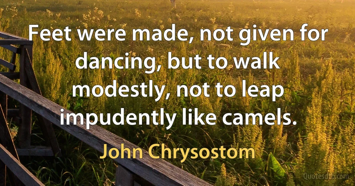 Feet were made, not given for dancing, but to walk modestly, not to leap impudently like camels. (John Chrysostom)