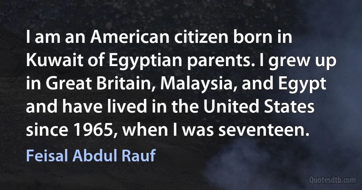 I am an American citizen born in Kuwait of Egyptian parents. I grew up in Great Britain, Malaysia, and Egypt and have lived in the United States since 1965, when I was seventeen. (Feisal Abdul Rauf)