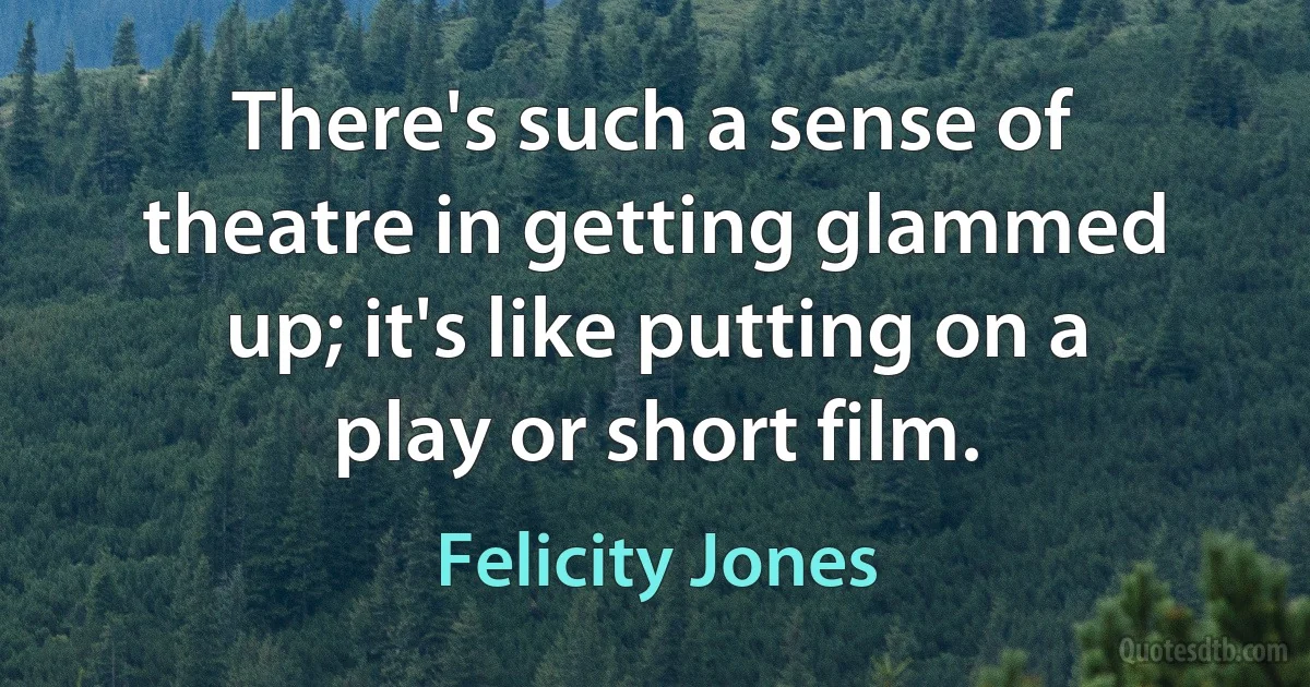 There's such a sense of theatre in getting glammed up; it's like putting on a play or short film. (Felicity Jones)