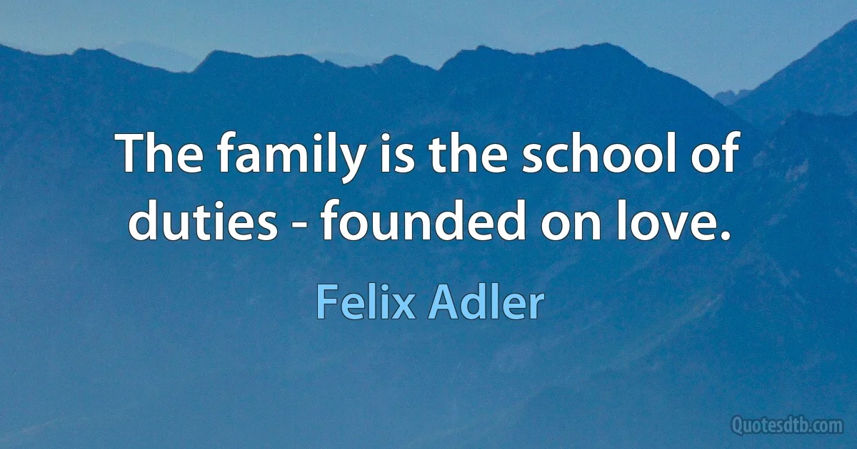 The family is the school of duties - founded on love. (Felix Adler)