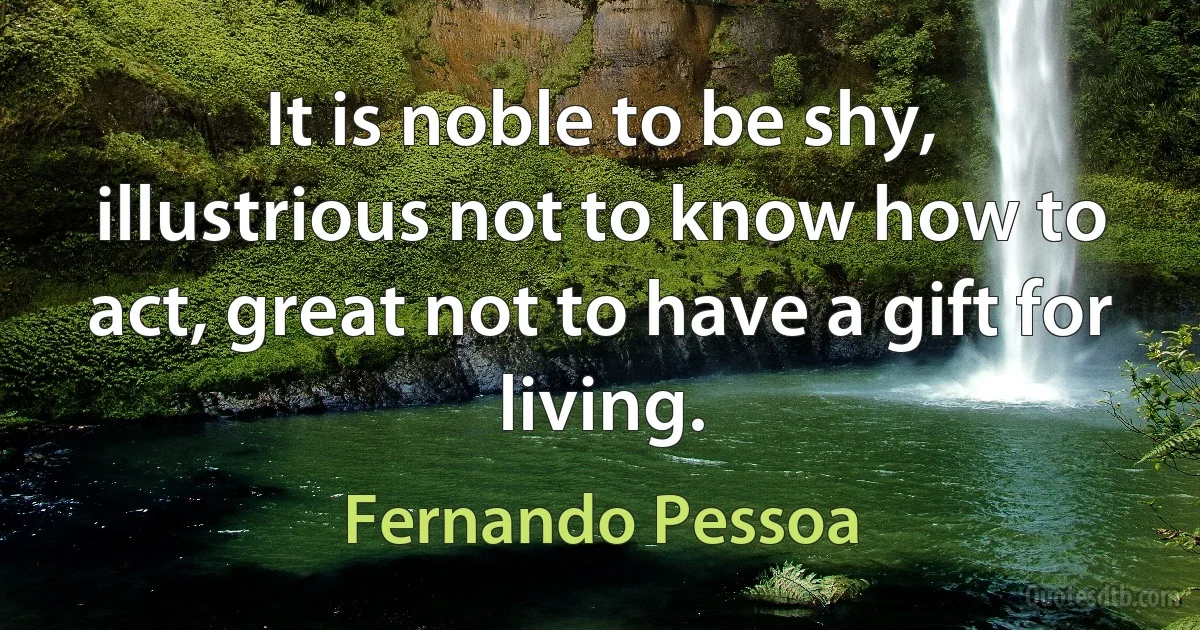 It is noble to be shy, illustrious not to know how to act, great not to have a gift for living. (Fernando Pessoa)