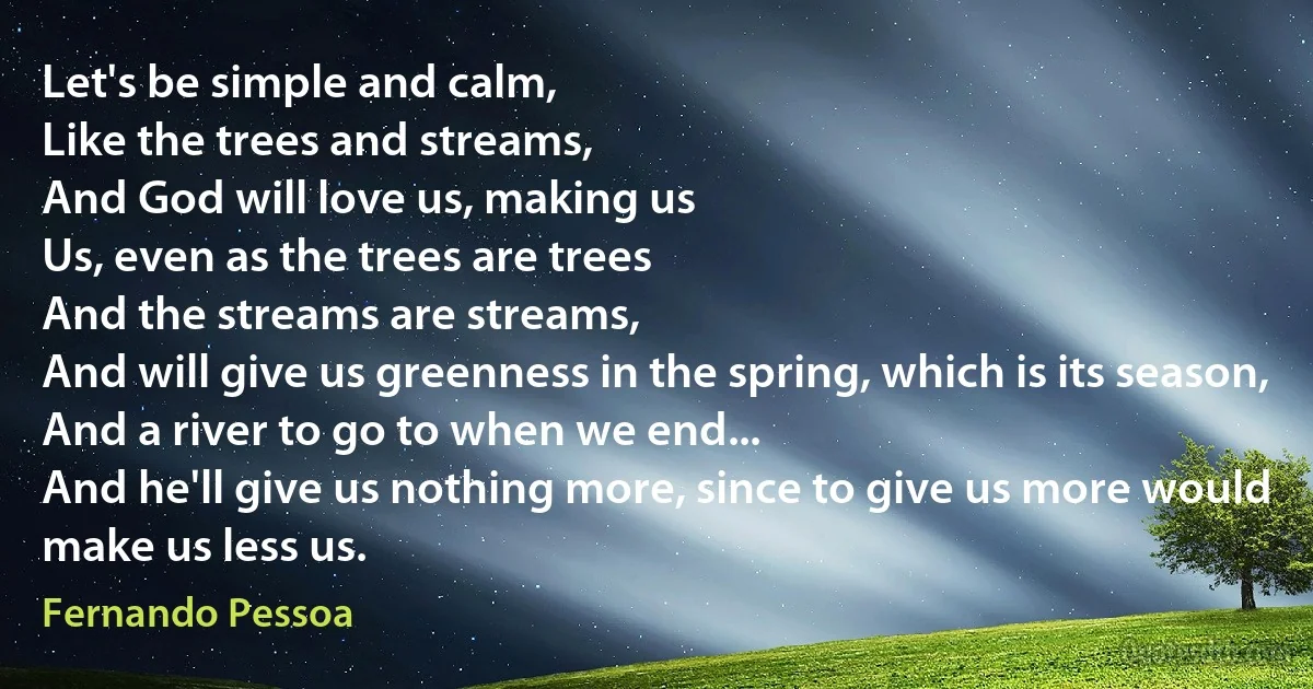 Let's be simple and calm,
Like the trees and streams,
And God will love us, making us
Us, even as the trees are trees
And the streams are streams,
And will give us greenness in the spring, which is its season,
And a river to go to when we end...
And he'll give us nothing more, since to give us more would make us less us. (Fernando Pessoa)