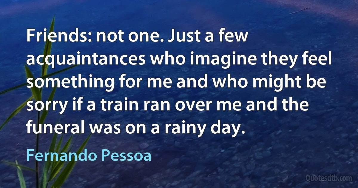 Friends: not one. Just a few acquaintances who imagine they feel something for me and who might be sorry if a train ran over me and the funeral was on a rainy day. (Fernando Pessoa)