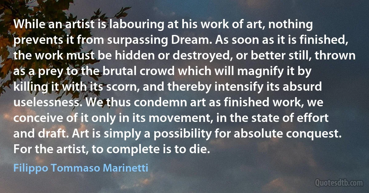 While an artist is labouring at his work of art, nothing prevents it from surpassing Dream. As soon as it is finished, the work must be hidden or destroyed, or better still, thrown as a prey to the brutal crowd which will magnify it by killing it with its scorn, and thereby intensify its absurd uselessness. We thus condemn art as finished work, we conceive of it only in its movement, in the state of effort and draft. Art is simply a possibility for absolute conquest. For the artist, to complete is to die. (Filippo Tommaso Marinetti)