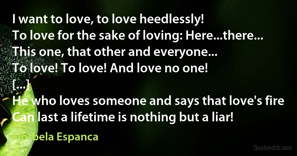 I want to love, to love heedlessly!
To love for the sake of loving: Here...there...
This one, that other and everyone...
To love! To love! And love no one!
[...]
He who loves someone and says that love's fire
Can last a lifetime is nothing but a liar! (Florbela Espanca)