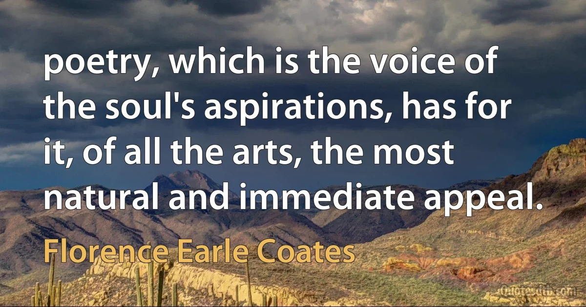 poetry, which is the voice of the soul's aspirations, has for it, of all the arts, the most natural and immediate appeal. (Florence Earle Coates)