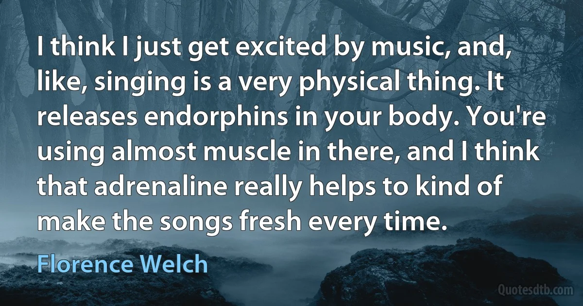 I think I just get excited by music, and, like, singing is a very physical thing. It releases endorphins in your body. You're using almost muscle in there, and I think that adrenaline really helps to kind of make the songs fresh every time. (Florence Welch)