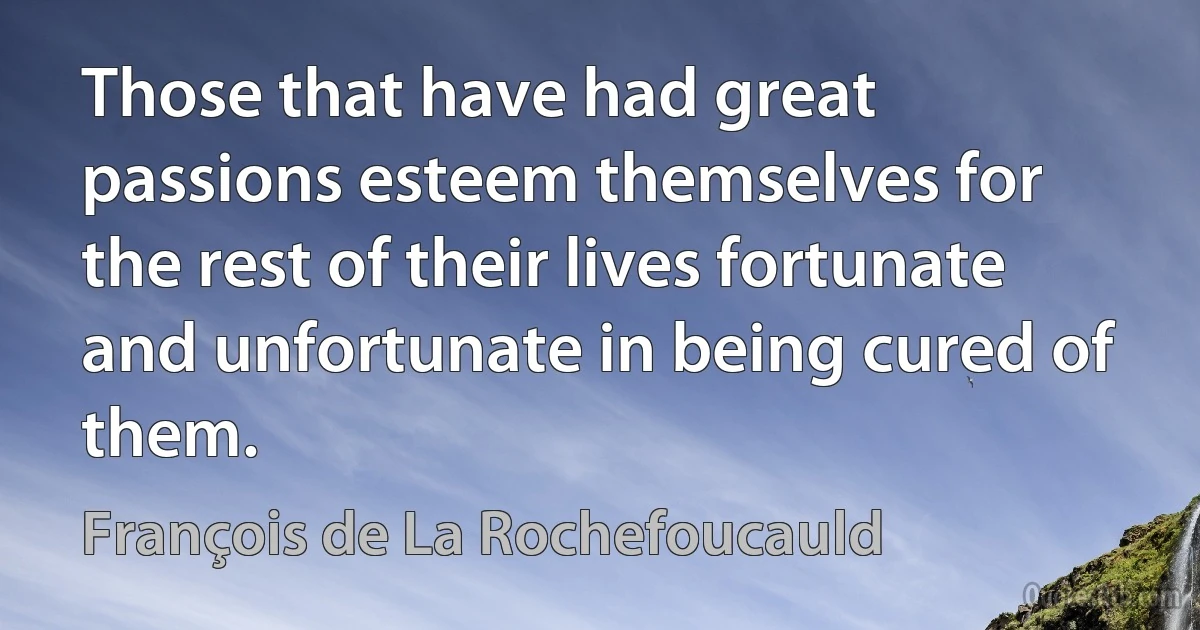 Those that have had great passions esteem themselves for the rest of their lives fortunate and unfortunate in being cured of them. (François de La Rochefoucauld)