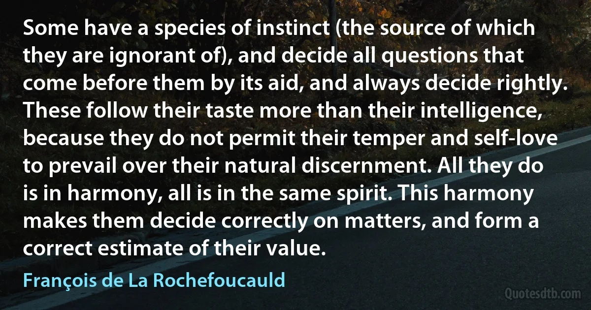 Some have a species of instinct (the source of which they are ignorant of), and decide all questions that come before them by its aid, and always decide rightly. These follow their taste more than their intelligence, because they do not permit their temper and self-love to prevail over their natural discernment. All they do is in harmony, all is in the same spirit. This harmony makes them decide correctly on matters, and form a correct estimate of their value. (François de La Rochefoucauld)