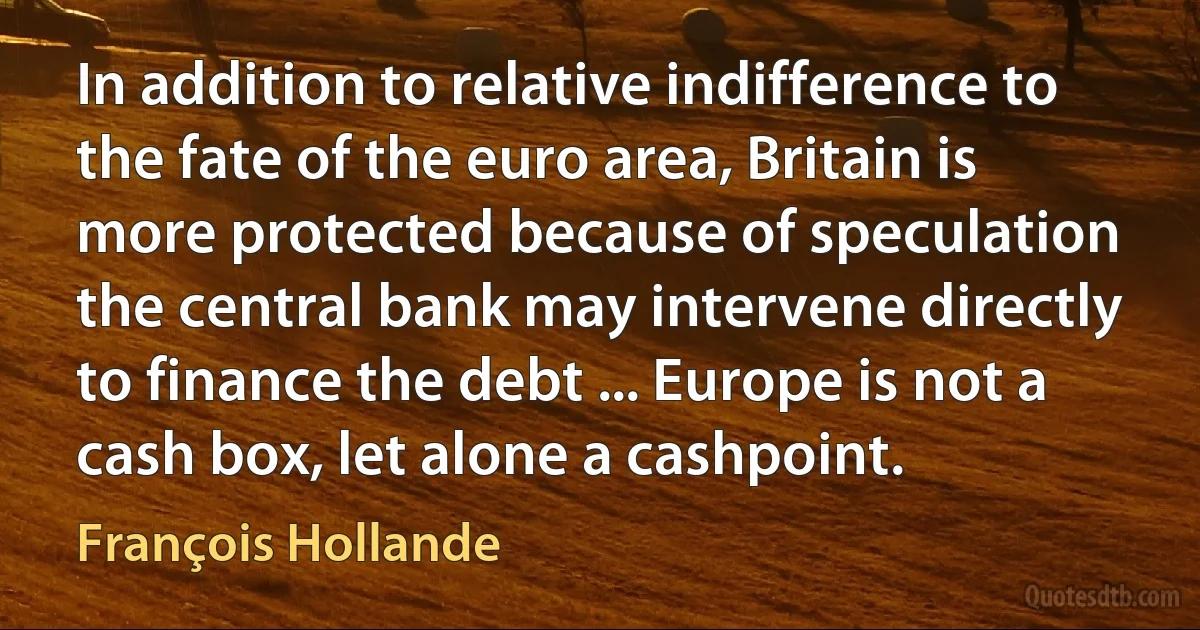 In addition to relative indifference to the fate of the euro area, Britain is more protected because of speculation the central bank may intervene directly to finance the debt ... Europe is not a cash box, let alone a cashpoint. (François Hollande)