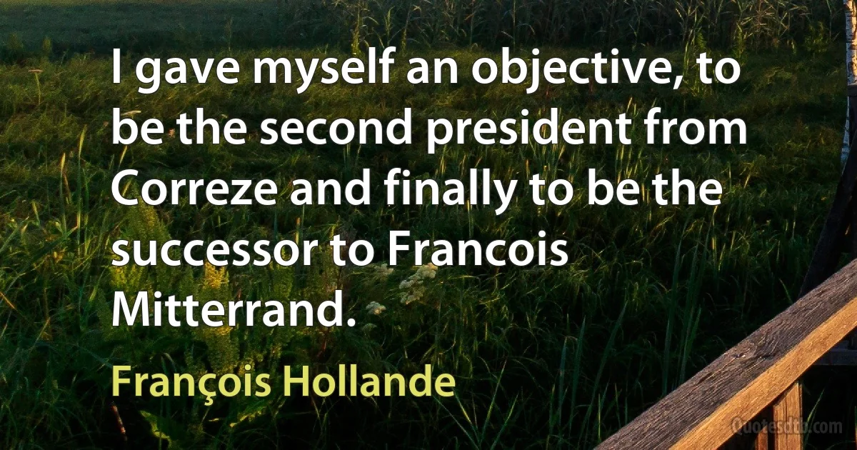 I gave myself an objective, to be the second president from Correze and finally to be the successor to Francois Mitterrand. (François Hollande)