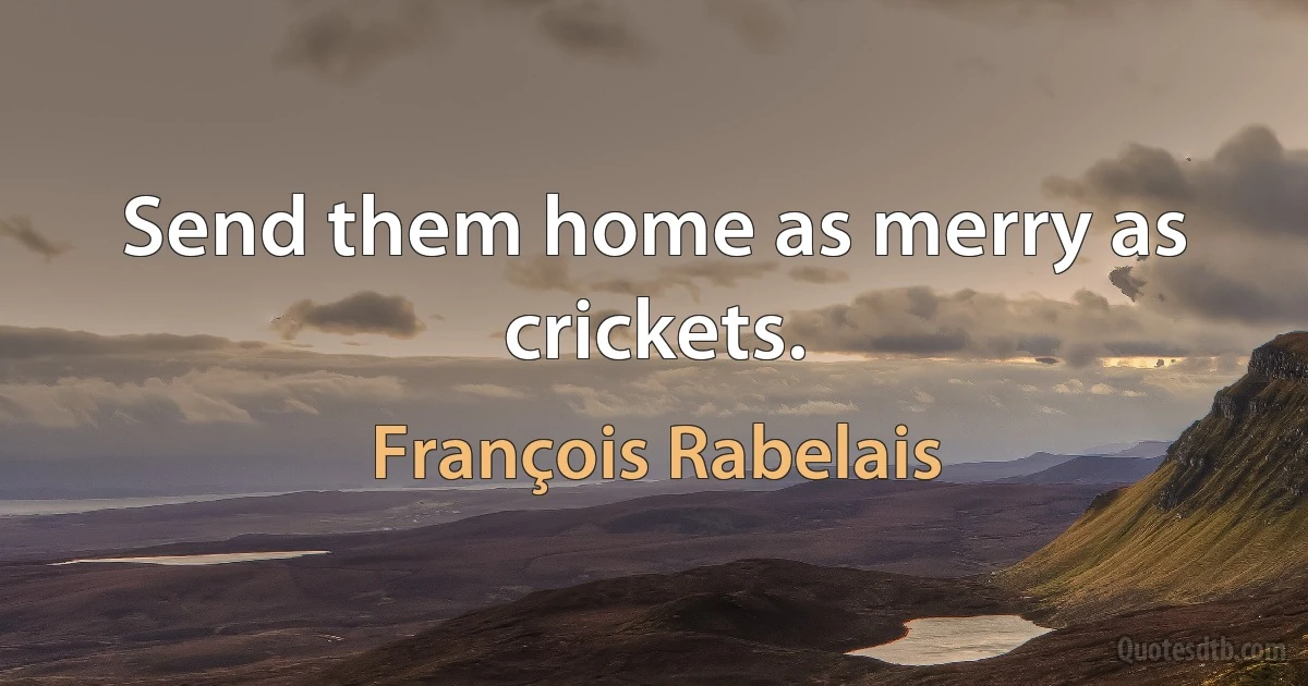 Send them home as merry as crickets. (François Rabelais)