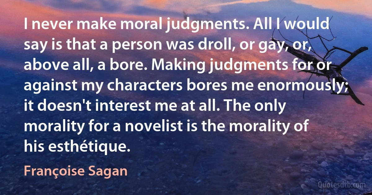 I never make moral judgments. All I would say is that a person was droll, or gay, or, above all, a bore. Making judgments for or against my characters bores me enormously; it doesn't interest me at all. The only morality for a novelist is the morality of his esthétique. (Françoise Sagan)