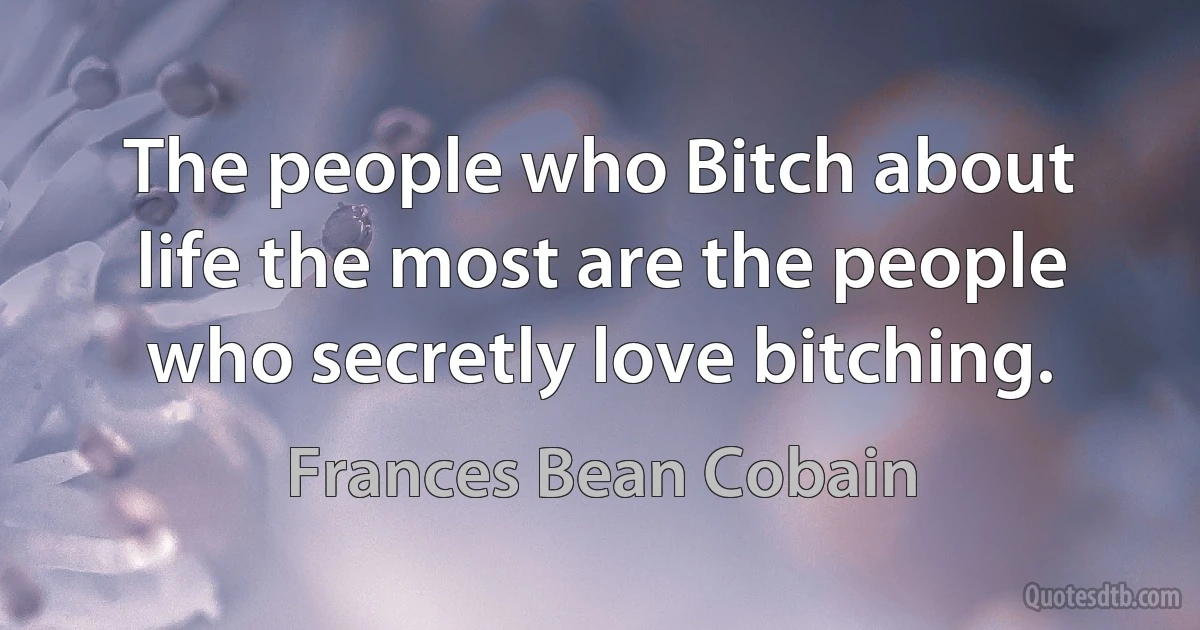 The people who Bitch about life the most are the people who secretly love bitching. (Frances Bean Cobain)