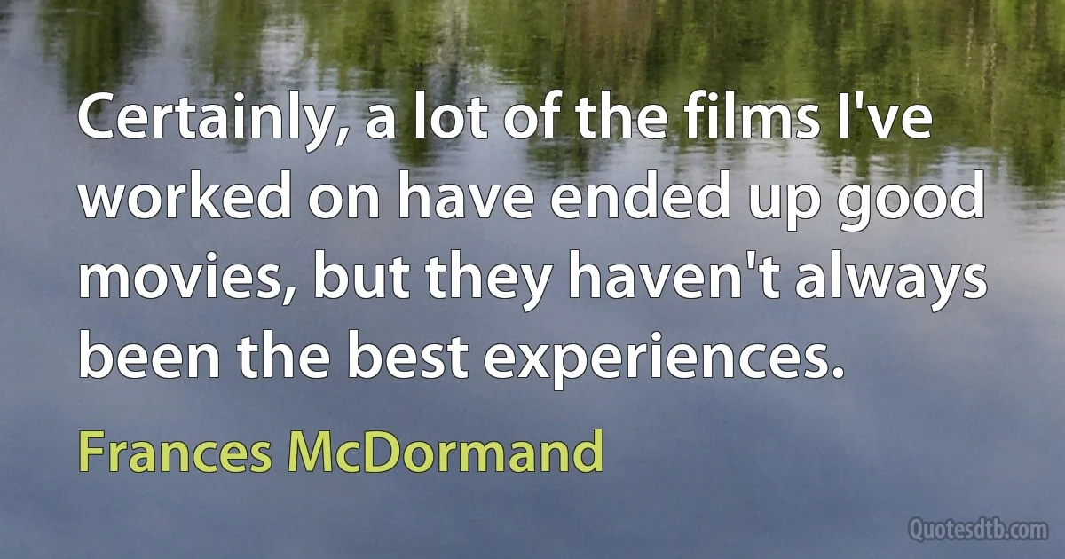 Certainly, a lot of the films I've worked on have ended up good movies, but they haven't always been the best experiences. (Frances McDormand)