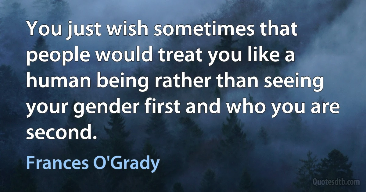 You just wish sometimes that people would treat you like a human being rather than seeing your gender first and who you are second. (Frances O'Grady)