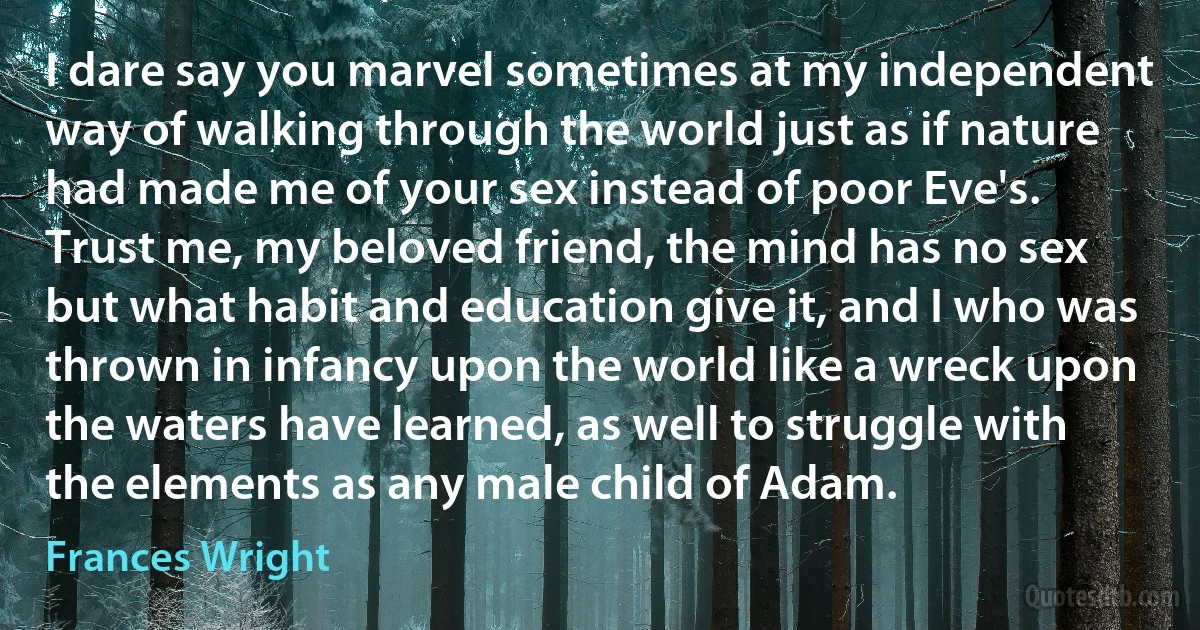 I dare say you marvel sometimes at my independent way of walking through the world just as if nature had made me of your sex instead of poor Eve's. Trust me, my beloved friend, the mind has no sex but what habit and education give it, and I who was thrown in infancy upon the world like a wreck upon the waters have learned, as well to struggle with the elements as any male child of Adam. (Frances Wright)
