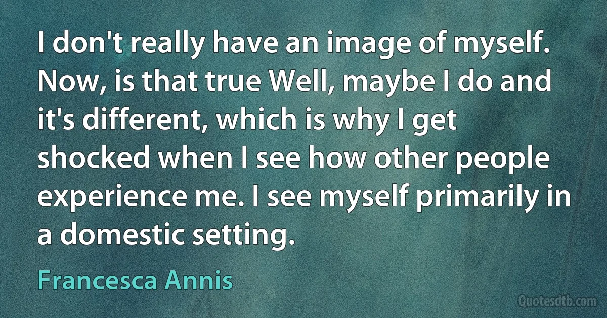 I don't really have an image of myself. Now, is that true Well, maybe I do and it's different, which is why I get shocked when I see how other people experience me. I see myself primarily in a domestic setting. (Francesca Annis)